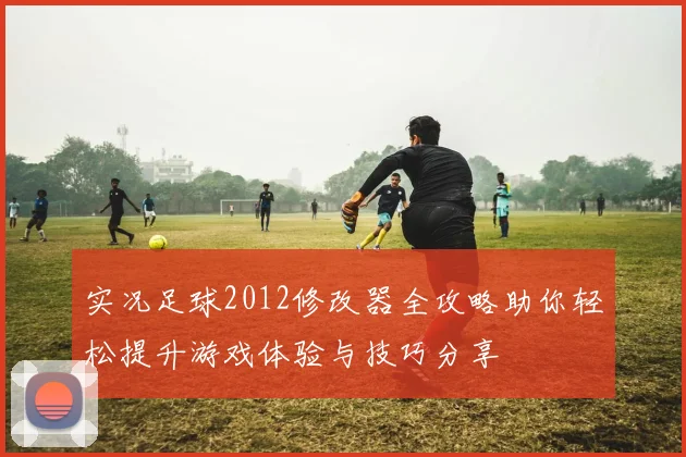 实况足球2012修改器全攻略助你轻松提升游戏体验与技巧分享