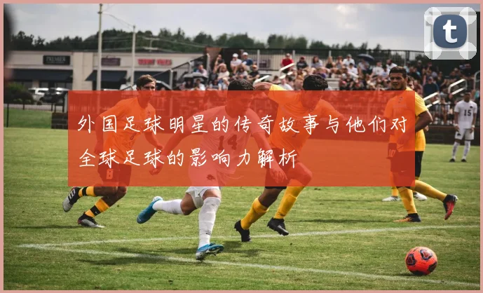 外国足球明星的传奇故事与他们对全球足球的影响力解析