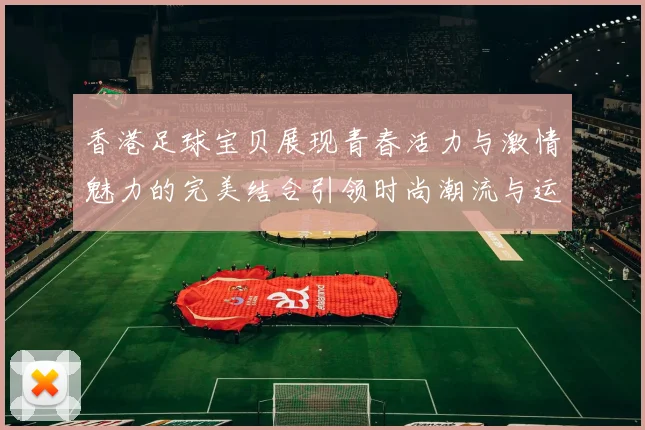 香港足球宝贝展现青春活力与激情魅力的完美结合引领时尚潮流与运动风尚