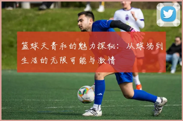 篮球天青和的魅力探秘：从球场到生活的无限可能与激情