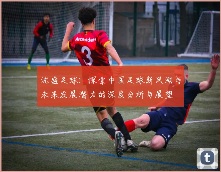 沈盛足球：探索中国足球新风潮与未来发展潜力的深度分析与展望