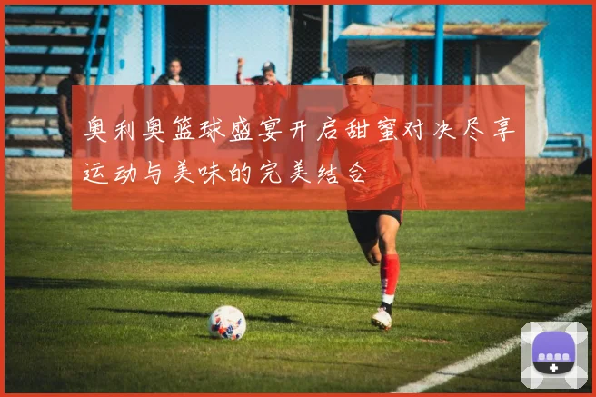 奥利奥篮球盛宴开启甜蜜对决尽享运动与美味的完美结合