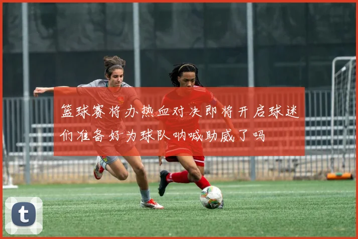 篮球赛将办热血对决即将开启球迷们准备好为球队呐喊助威了吗