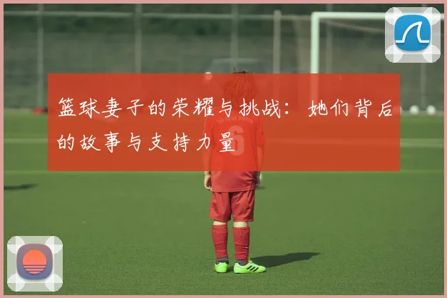 篮球妻子的荣耀与挑战：她们背后的故事与支持力量