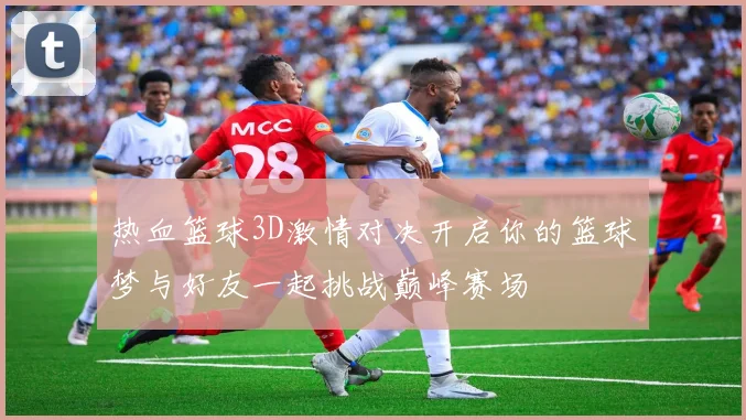 热血篮球3D激情对决开启你的篮球梦与好友一起挑战巅峰赛场