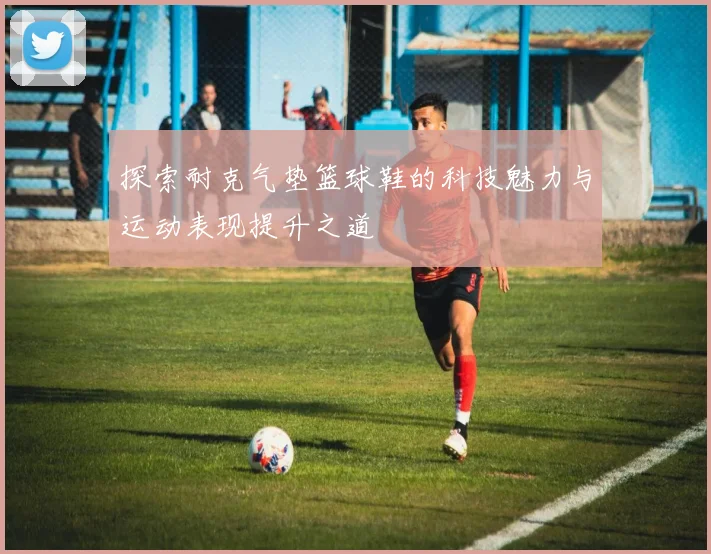探索耐克气垫篮球鞋的科技魅力与运动表现提升之道