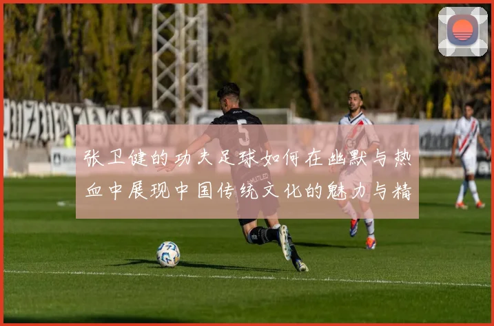 张卫健的功夫足球如何在幽默与热血中展现中国传统文化的魅力与精神