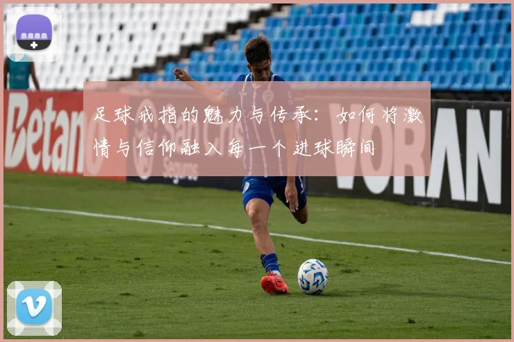 足球戒指的魅力与传承：如何将激情与信仰融入每一个进球瞬间