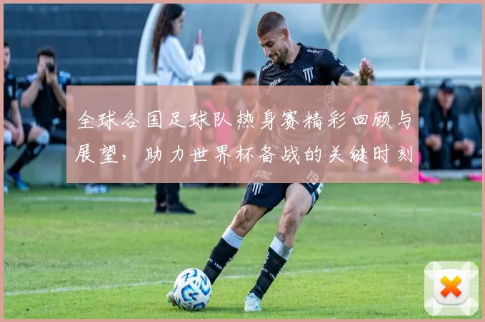 全球各国足球队热身赛精彩回顾与展望，助力世界杯备战的关键时刻