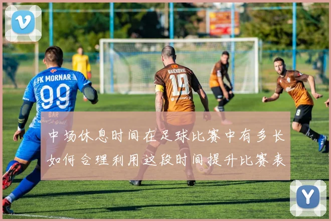 中场休息时间在足球比赛中有多长如何合理利用这段时间提升比赛表现