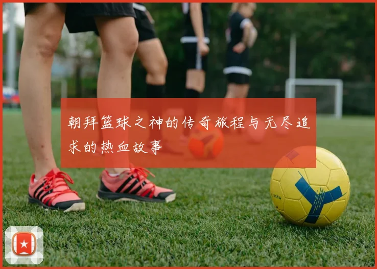 朝拜篮球之神的传奇旅程与无尽追求的热血故事