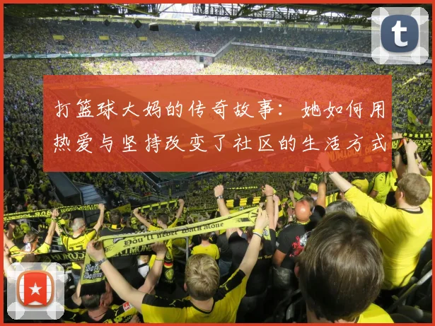 打篮球大妈的传奇故事：她如何用热爱与坚持改变了社区的生活方式