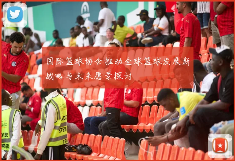 国际篮球协会推动全球篮球发展新战略与未来愿景探讨