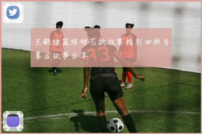 王鹤棣篮球综艺挑战赛精彩回顾与幕后故事分享